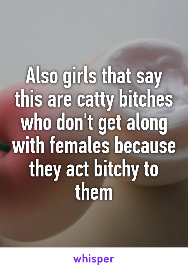 Also girls that say this are catty bitches who don't get along with females because they act bitchy to them