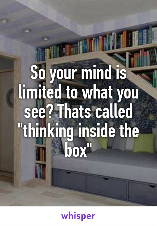 So your mind is limited to what you see? Thats called "thinking inside the box"