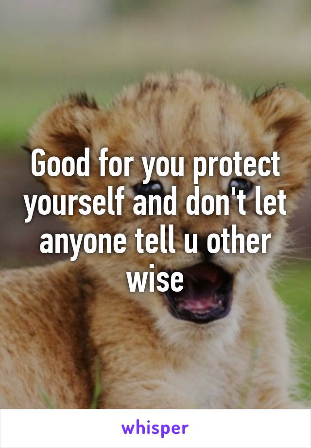 Good for you protect yourself and don't let anyone tell u other wise