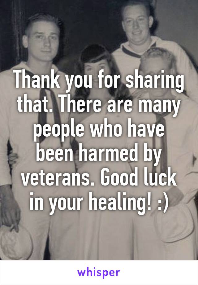 Thank you for sharing that. There are many people who have been harmed by veterans. Good luck in your healing! :)