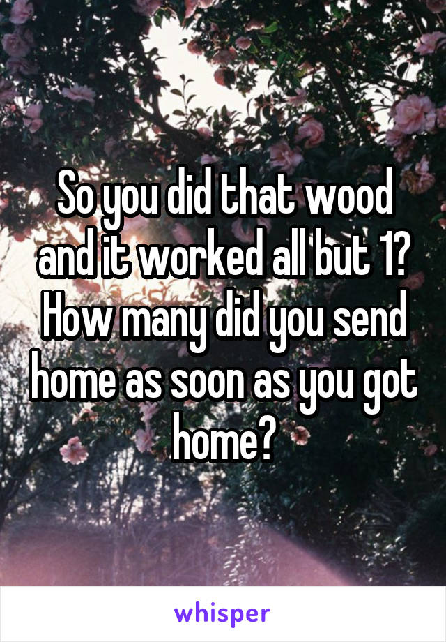 So you did that wood and it worked all but 1? How many did you send home as soon as you got home?