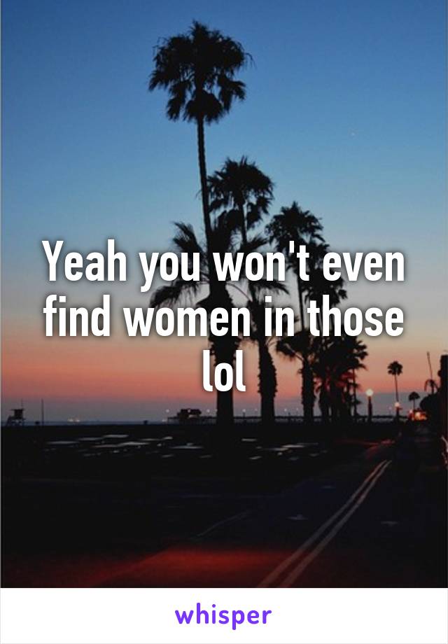 Yeah you won't even find women in those lol