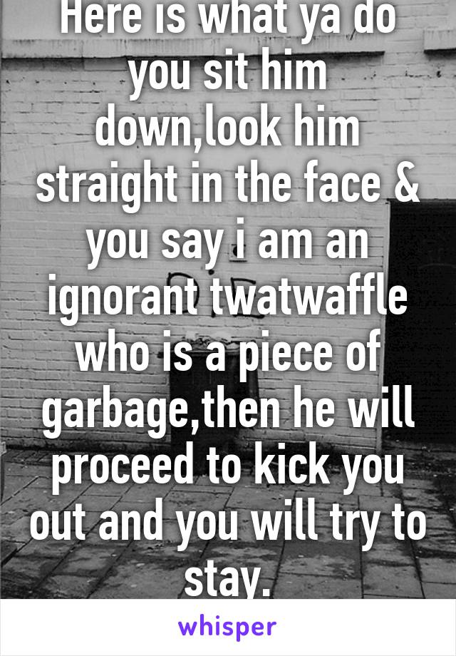 Here is what ya do you sit him down,look him straight in the face & you say i am an ignorant twatwaffle who is a piece of garbage,then he will proceed to kick you out and you will try to stay.
NO BAD!