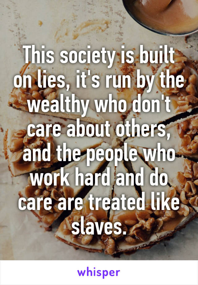 This society is built on lies, it's run by the wealthy who don't care about others, and the people who work hard and do care are treated like slaves.