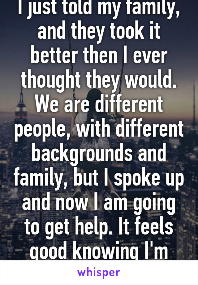 I just told my family, and they took it better then I ever thought they would. We are different people, with different backgrounds and family, but I spoke up and now I am going to get help. It feels good knowing I'm going to be okay. 