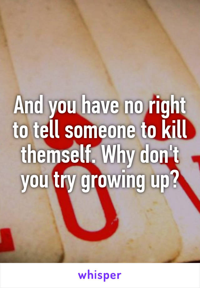 And you have no right to tell someone to kill themself. Why don't you try growing up?