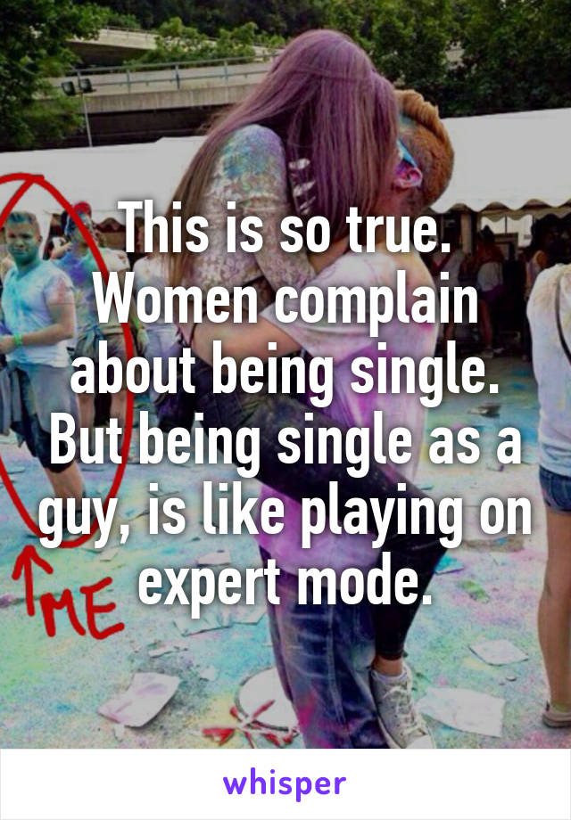 This is so true. Women complain about being single. But being single as a guy, is like playing on expert mode.