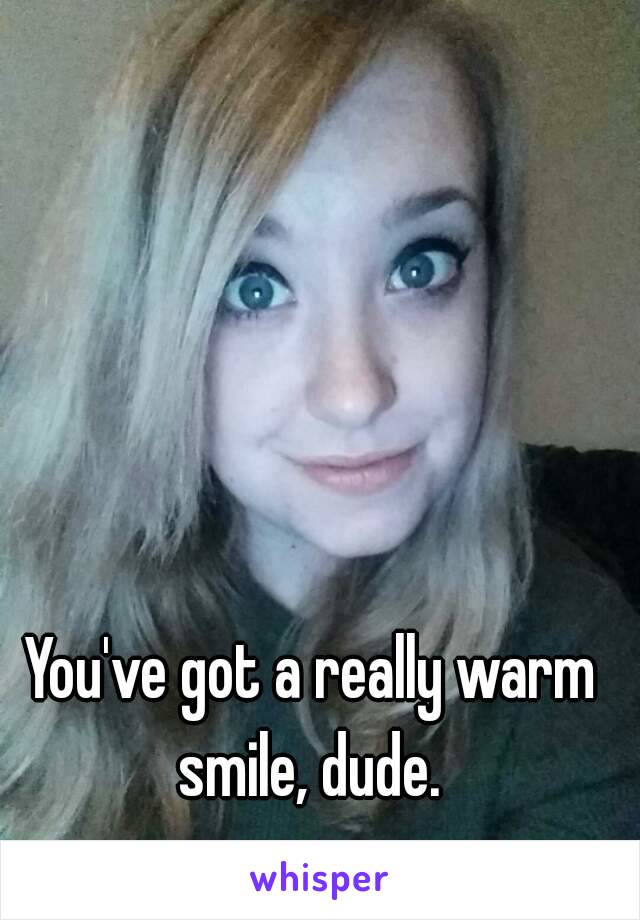 You've got a really warm smile, dude. 