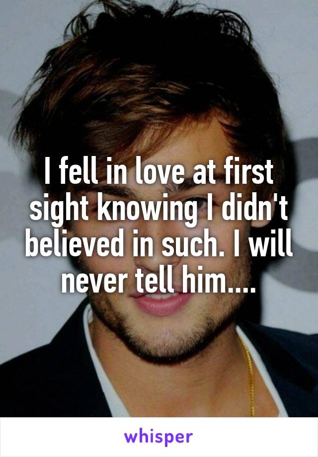 I fell in love at first sight knowing I didn't believed in such. I will never tell him....