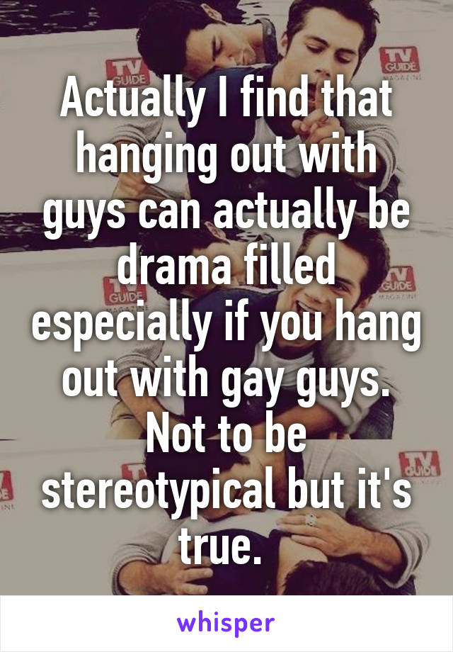 Actually I find that hanging out with guys can actually be drama filled especially if you hang out with gay guys. Not to be stereotypical but it's true. 