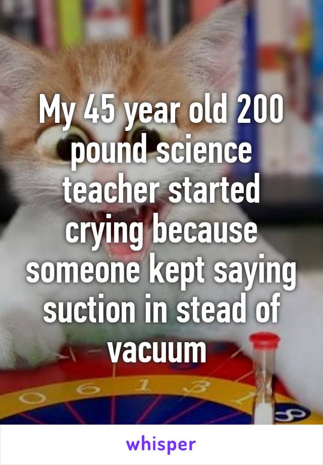 My 45 year old 200 pound science teacher started crying because someone kept saying suction in stead of vacuum 
