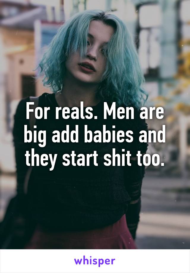 For reals. Men are big add babies and they start shit too.