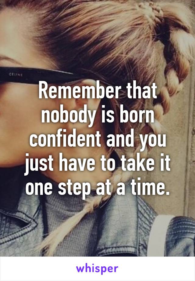 Remember that nobody is born confident and you just have to take it one step at a time.