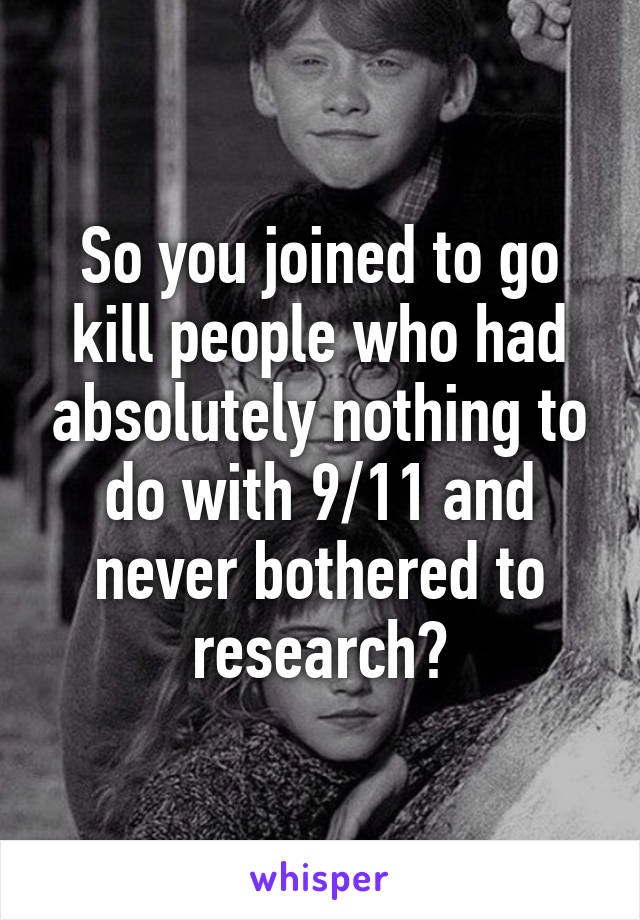 So you joined to go kill people who had absolutely nothing to do with 9/11 and never bothered to research?