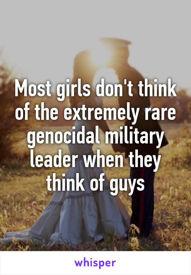 Most girls don't think of the extremely rare genocidal military leader when they think of guys