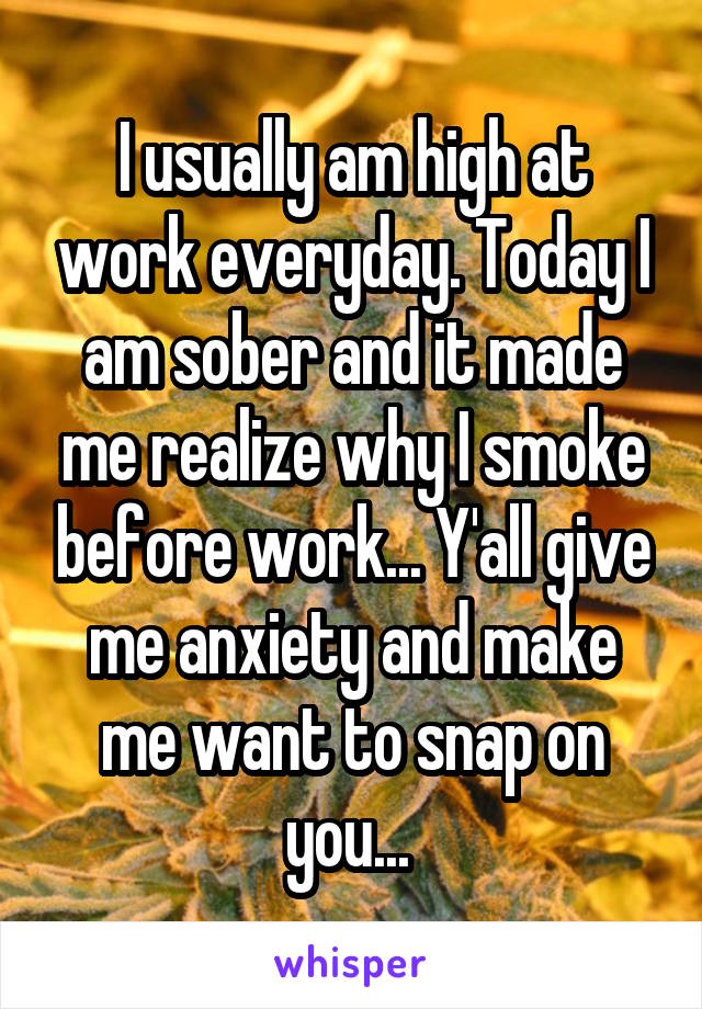 I usually am high at work everyday. Today I am sober and it made me realize why I smoke before work... Y'all give me anxiety and make me want to snap on you... 