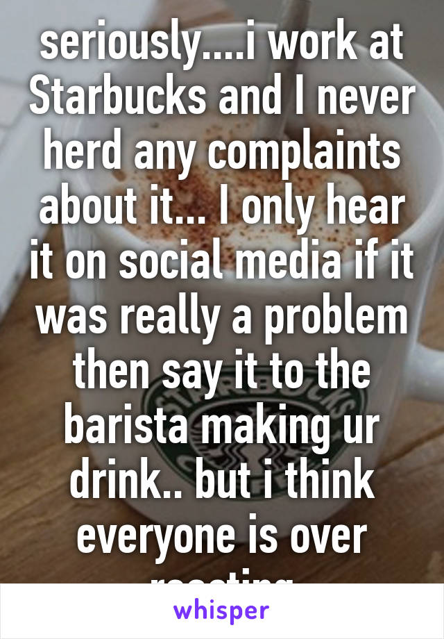 seriously....i work at Starbucks and I never herd any complaints about it... I only hear it on social media if it was really a problem then say it to the barista making ur drink.. but i think everyone is over reacting