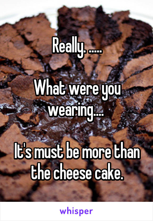 Really. .....

What were you wearing.... 

It's must be more than the cheese cake.