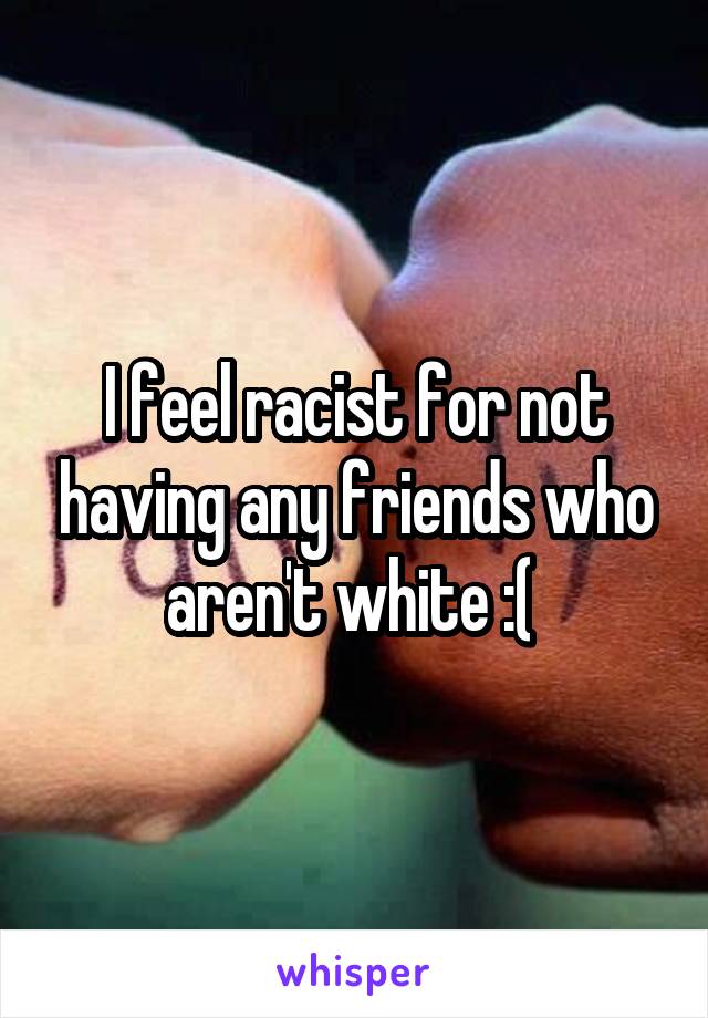 I feel racist for not having any friends who aren't white :( 