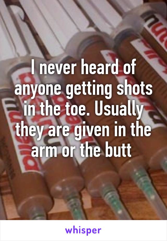 I never heard of anyone getting shots in the toe. Usually they are given in the arm or the butt 
