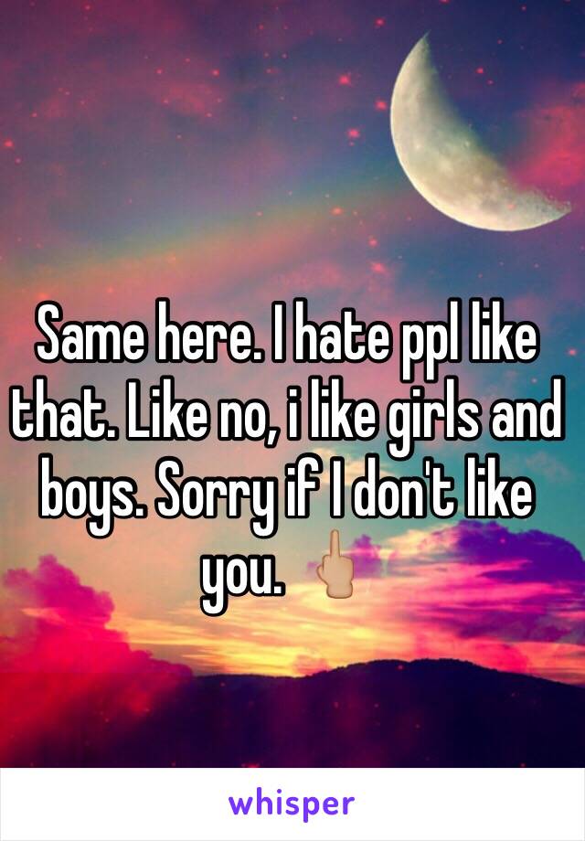 Same here. I hate ppl like that. Like no, i like girls and boys. Sorry if I don't like you. 🖕🏼