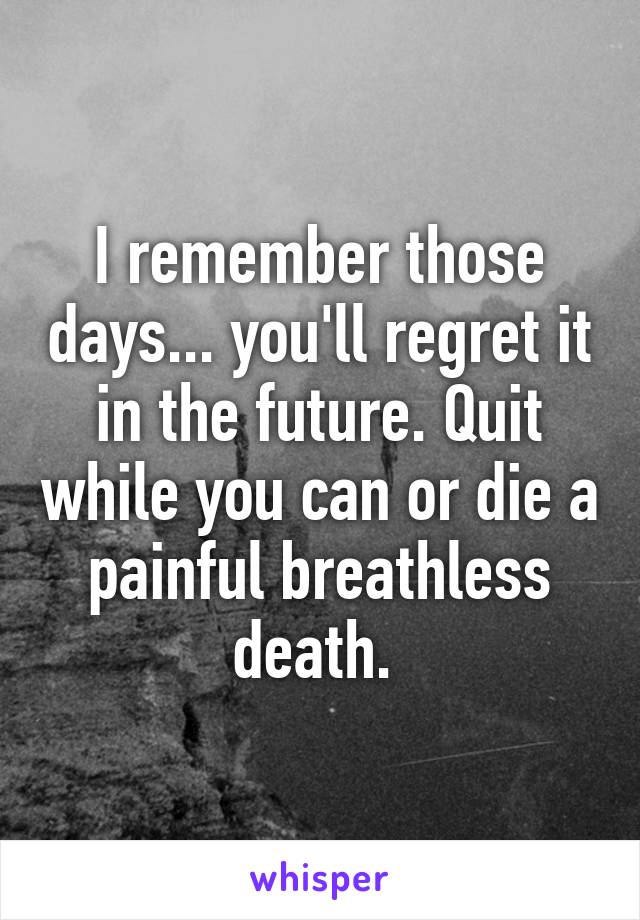 I remember those days... you'll regret it in the future. Quit while you can or die a painful breathless death. 