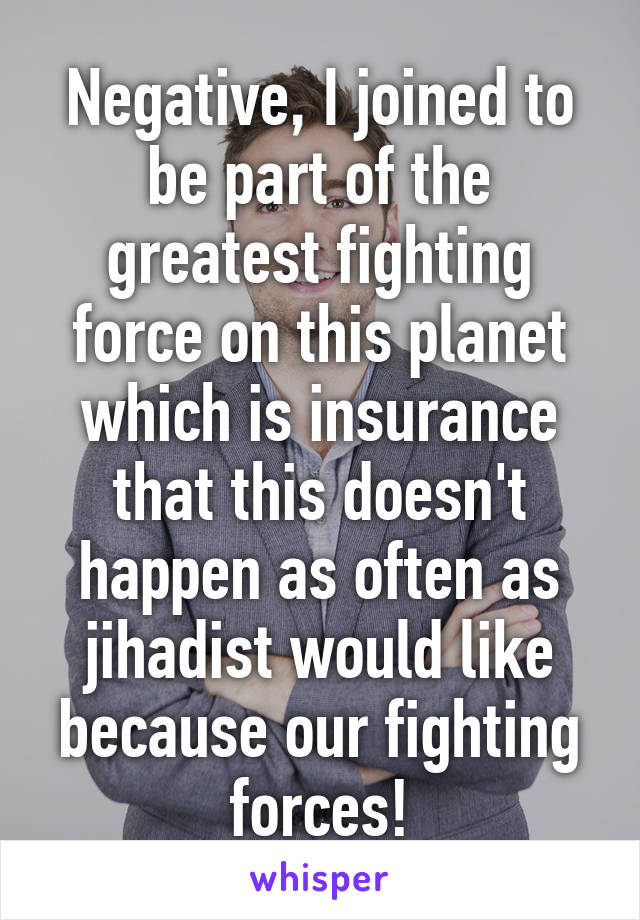 Negative, I joined to be part of the greatest fighting force on this planet which is insurance that this doesn't happen as often as jihadist would like because our fighting forces!
