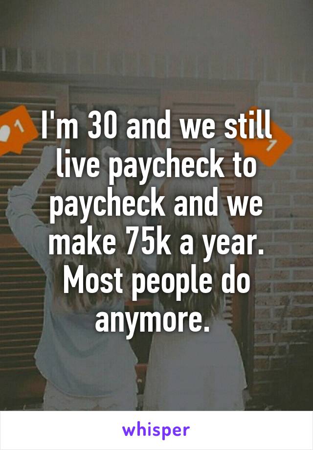 I'm 30 and we still live paycheck to paycheck and we make 75k a year. Most people do anymore. 