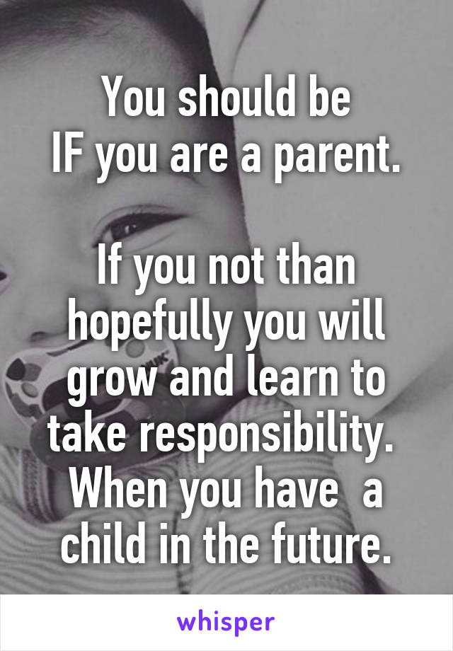 You should be
IF you are a parent.

If you not than hopefully you will grow and learn to take responsibility.  When you have  a child in the future.