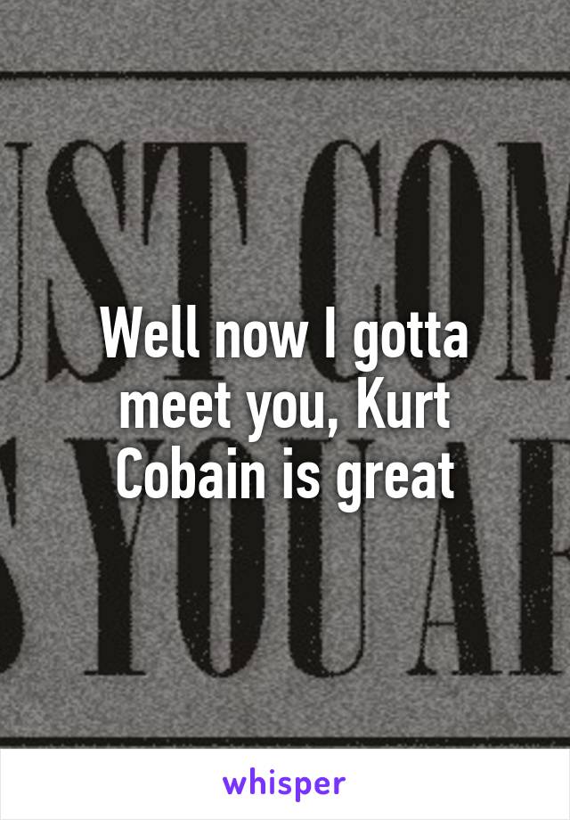 Well now I gotta meet you, Kurt Cobain is great