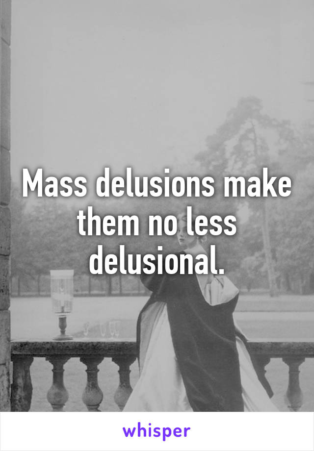 Mass delusions make them no less delusional.