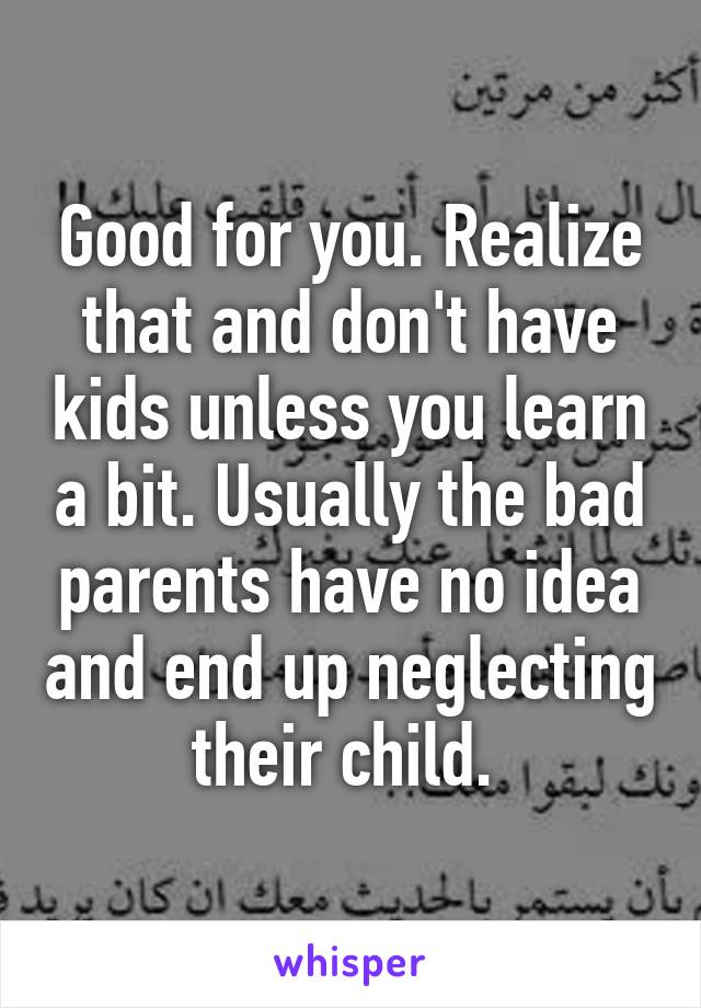 Good for you. Realize that and don't have kids unless you learn a bit. Usually the bad parents have no idea and end up neglecting their child. 