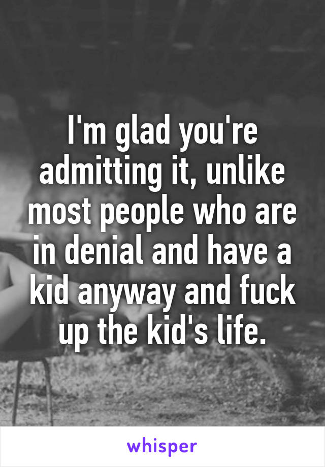 I'm glad you're admitting it, unlike most people who are in denial and have a kid anyway and fuck up the kid's life.