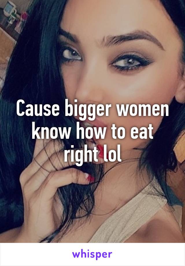 Cause bigger women know how to eat right lol