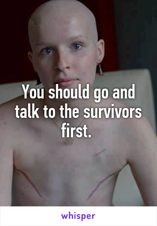 You should go and talk to the survivors first. 