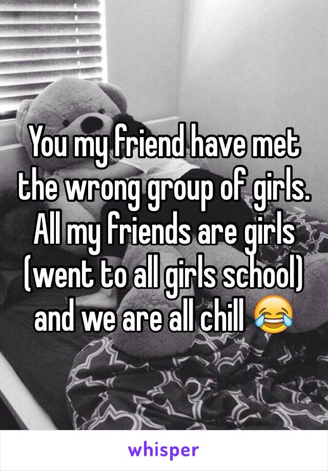 You my friend have met the wrong group of girls. All my friends are girls (went to all girls school) and we are all chill 😂