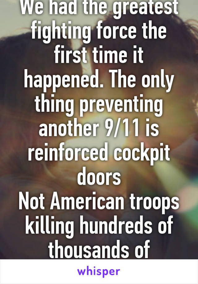 We had the greatest fighting force the first time it happened. The only thing preventing another 9/11 is reinforced cockpit doors
Not American troops killing hundreds of thousands of innocent civilian