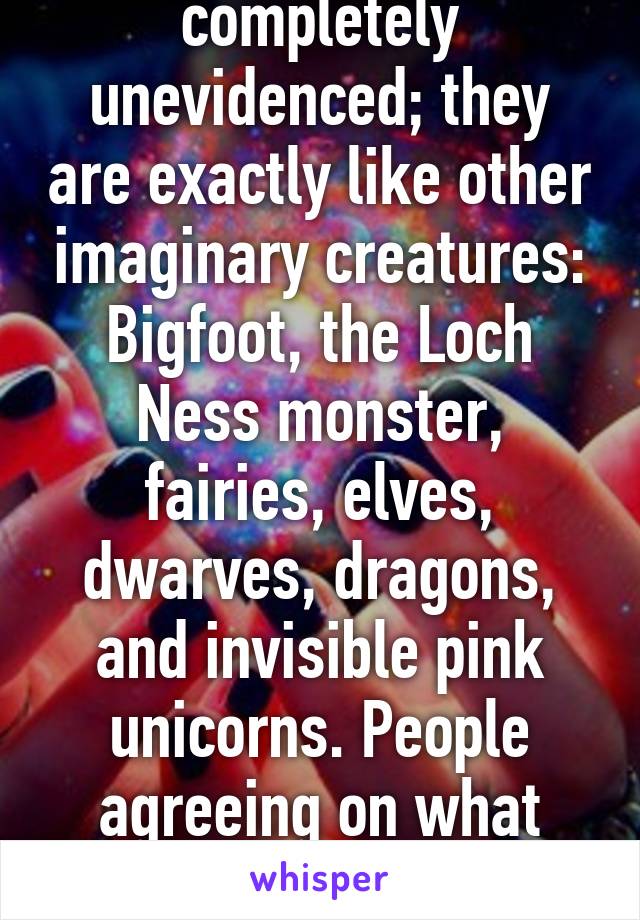 Deities are completely unevidenced; they are exactly like other imaginary creatures: Bigfoot, the Loch Ness monster, fairies, elves, dwarves, dragons, and invisible pink unicorns. People agreeing on what such an imaginary (cont.)