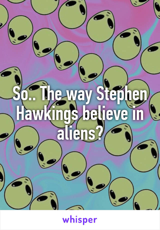 So.. The way Stephen Hawkings believe in aliens?