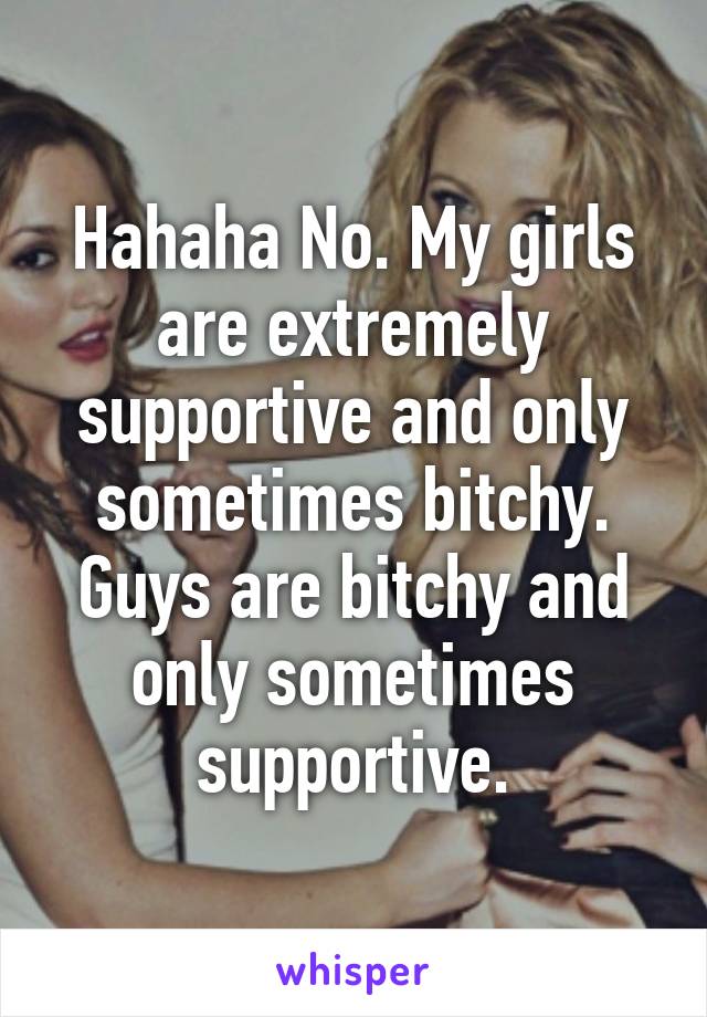 Hahaha No. My girls are extremely supportive and only sometimes bitchy. Guys are bitchy and only sometimes supportive.