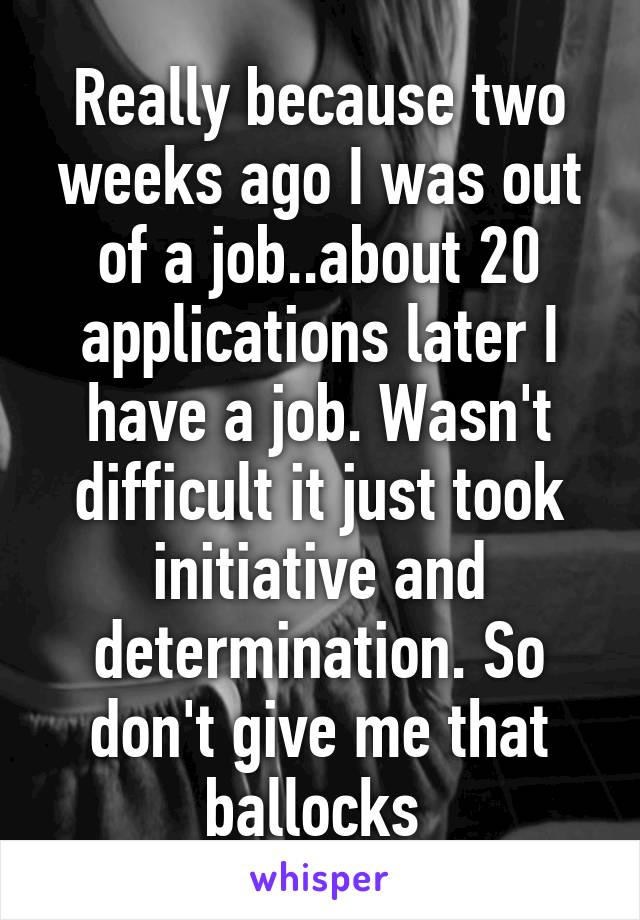 Really because two weeks ago I was out of a job..about 20 applications later I have a job. Wasn't difficult it just took initiative and determination. So don't give me that ballocks 