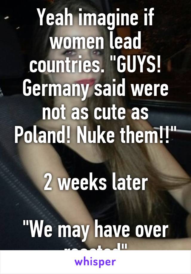 Yeah imagine if women lead countries. "GUYS! Germany said were not as cute as Poland! Nuke them!!"

2 weeks later

"We may have over reacted"