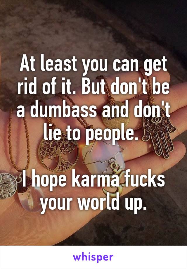 At least you can get rid of it. But don't be a dumbass and don't lie to people. 

I hope karma fucks your world up.