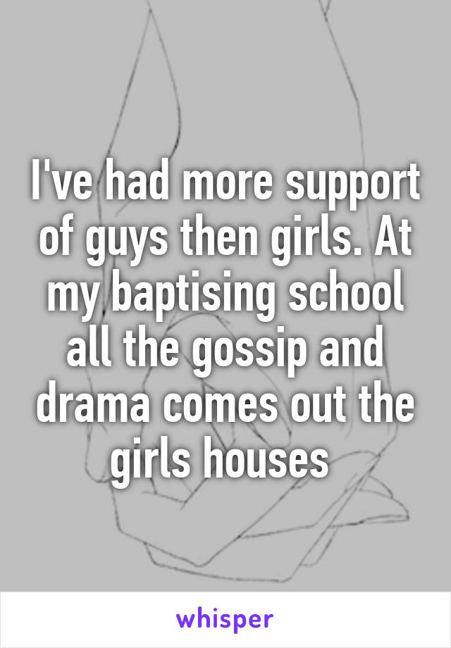 I've had more support of guys then girls. At my baptising school all the gossip and drama comes out the girls houses 