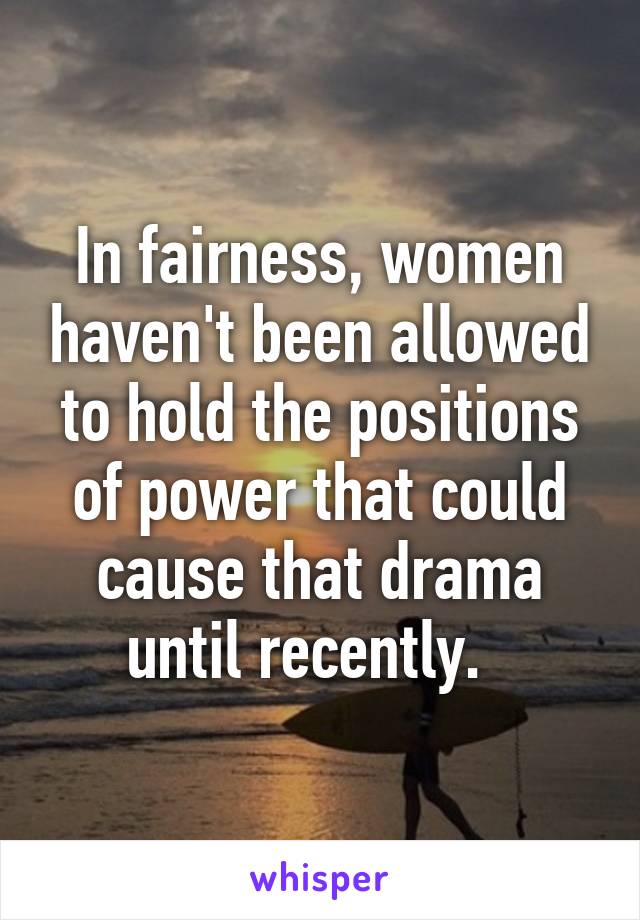 In fairness, women haven't been allowed to hold the positions of power that could cause that drama until recently.  