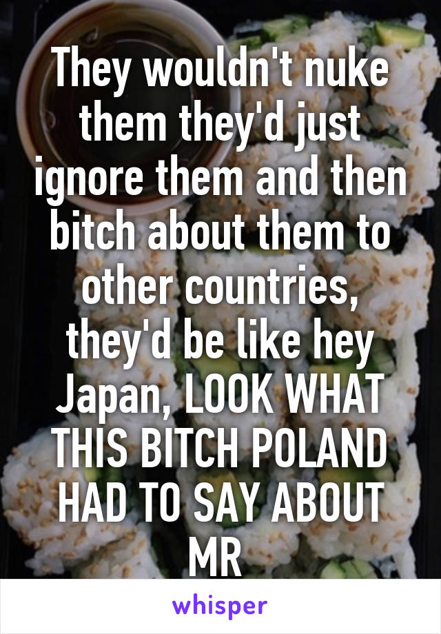 They wouldn't nuke them they'd just ignore them and then bitch about them to other countries, they'd be like hey Japan, LOOK WHAT THIS BITCH POLAND HAD TO SAY ABOUT MR 