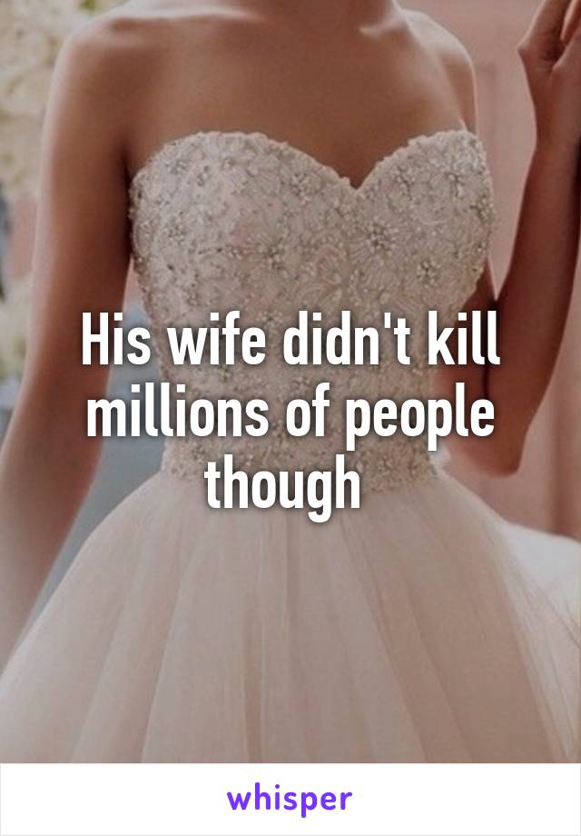 His wife didn't kill millions of people though 