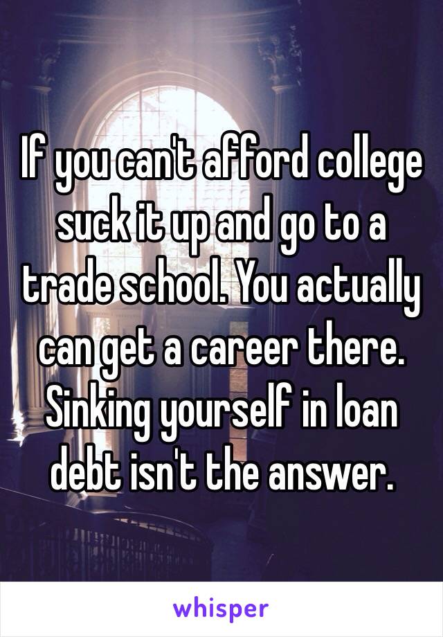 If you can't afford college suck it up and go to a trade school. You actually can get a career there. Sinking yourself in loan debt isn't the answer.