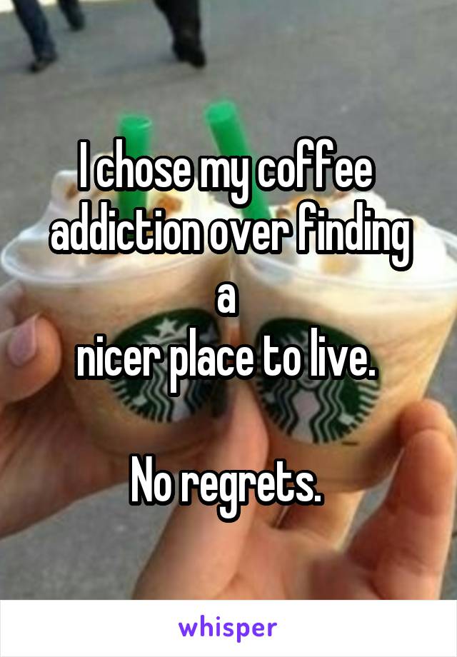 I chose my coffee 
addiction over finding a 
nicer place to live. 

No regrets. 