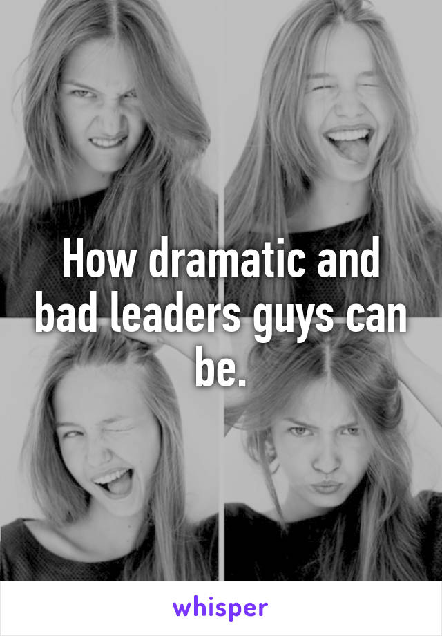 How dramatic and bad leaders guys can be.